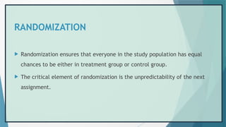 RANDOMIZATION
 Randomization ensures that everyone in the study population has equal
chances to be either in treatment group or control group.
 The critical element of randomization is the unpredictability of the next
assignment.
 