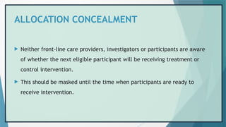 ALLOCATION CONCEALMENT
 Neither front-line care providers, investigators or participants are aware
of whether the next eligible participant will be receiving treatment or
control intervention.
 This should be masked until the time when participants are ready to
receive intervention.
 