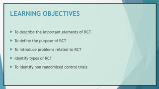 LEARNING OBJECTIVES
 To describe the important elements of RCT.
 To define the purpose of RCT
 To introduce problems related to RCT
 Identify types of RCT
 To identify non randomized control trials
 