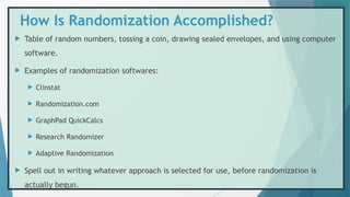 How Is Randomization Accomplished?
 Table of random numbers, tossing a coin, drawing sealed envelopes, and using computer
software.
 Examples of randomization softwares:
 Clinstat
 Randomization.com
 GraphPad QuickCalcs
 Research Randomizer
 Adaptive Randomization
 Spell out in writing whatever approach is selected for use, before randomization is
actually begun.
 