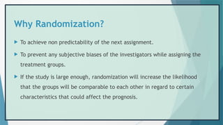 Why Randomization?
 To achieve non predictability of the next assignment.
 To prevent any subjective biases of the investigators while assigning the
treatment groups.
 If the study is large enough, randomization will increase the likelihood
that the groups will be comparable to each other in regard to certain
characteristics that could affect the prognosis.
 