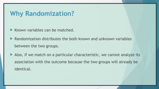 Why Randomization?
 Known variables can be matched.
 Randomization distributes the both known and unknown variables
between the two groups.
 Also, if we match on a particular characteristic, we cannot analyze its
association with the outcome because the two groups will already be
identical.
 