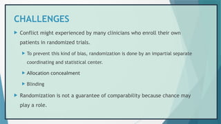 CHALLENGES
 Conflict might experienced by many clinicians who enroll their own
patients in randomized trials.
 To prevent this kind of bias, randomization is done by an impartial separate
coordinating and statistical center.
 Allocation concealment
 Blinding
 Randomization is not a guarantee of comparability because chance may
play a role.
 