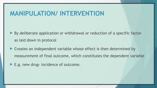 MANIPULATION/ INTERVENTION
 By deliberate application or withdrawal or reduction of a specific factor
as laid down in protocol
 Creates an independent variable whose effect is then determined by
measurement of final outcome, which constitutes the dependent variable
 E.g. new drug- incidence of outcome.
 
