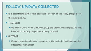 FOLLOW-UP/DATA COLLECTED
 It is essential that the data collected for each of the study groups be of
the same quality.
 TREATMENT
 We must know to which treatment group the patient was assigned. We must
know which therapy the patient actually received.
 OUTCOME:
 Measurements include both improvement (the desired effect) and any side
effects that may appear
 