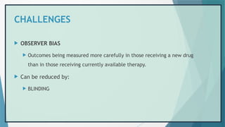 CHALLENGES
 OBSERVER BIAS
 Outcomes being measured more carefully in those receiving a new drug
than in those receiving currently available therapy.
 Can be reduced by:
 BLINDING
 