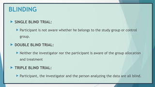 BLINDING
 SINGLE BLIND TRIAL:
 Participant is not aware whether he belongs to the study group or control
group.
 DOUBLE BLIND TRIAL:
 Neither the investigator nor the participant is aware of the group allocation
and treatment
 TRIPLE BLIND TRIAL:
 Participant, the investigator and the person analyzing the data are all blind.
 