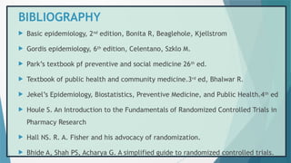 BIBLIOGRAPHY
 Basic epidemiology, 2nd
edition, Bonita R, Beaglehole, Kjellstrom
 Gordis epidemiology, 6th
edition, Celentano, Szklo M.
 Park’s textbook pf preventive and social medicine 26th
ed.
 Textbook of public health and community medicine.3rd
ed, Bhalwar R.
 Jekel’s Epidemiology, Biostatistics, Preventive Medicine, and Public Health.4th
ed
 Houle S. An Introduction to the Fundamentals of Randomized Controlled Trials in
Pharmacy Research
 Hall NS. R. A. Fisher and his advocacy of randomization.
 Bhide A, Shah PS, Acharya G. A simplified guide to randomized controlled trials.
 
