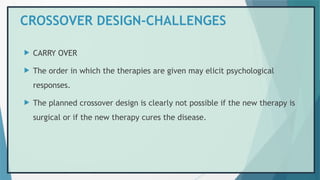 CROSSOVER DESIGN-CHALLENGES
 CARRY OVER
 The order in which the therapies are given may elicit psychological
responses.
 The planned crossover design is clearly not possible if the new therapy is
surgical or if the new therapy cures the disease.
 