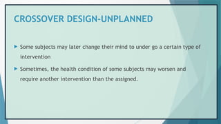 CROSSOVER DESIGN-UNPLANNED
 Some subjects may later change their mind to under go a certain type of
intervention
 Sometimes, the health condition of some subjects may worsen and
require another intervention than the assigned.
 