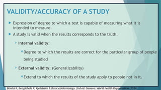 VALIDITY/ACCURACY OF A STUDY
 Expression of degree to which a test is capable of measuring what it is
intended to measure.
 A study is valid when the results corresponds to the truth.
 Internal validity:
Degree to which the results are correct for the particular group of people
being studied
 External validity: (Generalizability)
Extend to which the results of the study apply to people not in it.
Bonita R, Beaglehole R, Kjellström T. Basic epidemiology. 2nd ed. Geneva: World health Organisation; 2014.
 