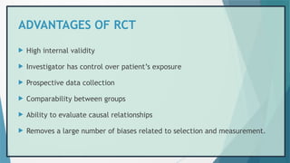ADVANTAGES OF RCT
 High internal validity
 Investigator has control over patient’s exposure
 Prospective data collection
 Comparability between groups
 Ability to evaluate causal relationships
 Removes a large number of biases related to selection and measurement.
 