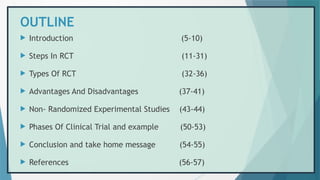 OUTLINE
 Introduction (5-10)
 Steps In RCT (11-31)
 Types Of RCT (32-36)
 Advantages And Disadvantages (37-41)
 Non- Randomized Experimental Studies (43-44)
 Phases Of Clinical Trial and example (50-53)
 Conclusion and take home message (54-55)
 References (56-57)
 