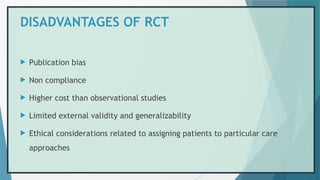 DISADVANTAGES OF RCT
 Publication bias
 Non compliance
 Higher cost than observational studies
 Limited external validity and generalizability
 Ethical considerations related to assigning patients to particular care
approaches
 