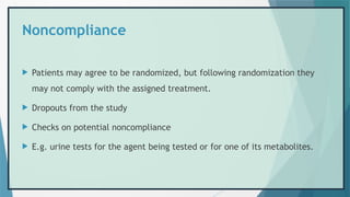 Noncompliance
 Patients may agree to be randomized, but following randomization they
may not comply with the assigned treatment.
 Dropouts from the study
 Checks on potential noncompliance
 E.g. urine tests for the agent being tested or for one of its metabolites.
 