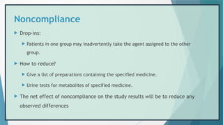 Noncompliance
 Drop-ins:
 Patients in one group may inadvertently take the agent assigned to the other
group.
 How to reduce?
 Give a list of preparations containing the specified medicine.
 Urine tests for metabolites of specified medicine.
 The net effect of noncompliance on the study results will be to reduce any
observed differences
 