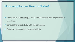 Noncompliance- How to Solve?
 To carry out a pilot study in which compliers and noncompliers were
identified.
 Conduct the actual study with the compliers.
 Problem: compromise in generalizability
 
