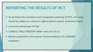 REPORTING THE RESULTS OF RCT
 To facilitate the consistent and transparent reporting of RCTs, the study
should be added to a research registry before patient enrolment begins
 www.clinicaltrials.gov IN USA
 CLINICAL TRIALS REGISTRY INDIA -www.ctri.nic.in
 Results presented in the manner recommended by the CONSORT
statement
 