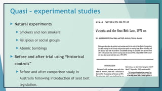 Quasi – experimental studies
 Natural experiments
 Smokers and non smokers
 Religious or social groups
 Atomic bombings
 Before and after trial using “historical
controls”
 Before and after comparison study in
Australia following introduction of seat belt
legislation.
 