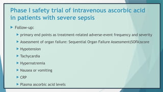 Phase I safety trial of intravenous ascorbic acid
in patients with severe sepsis
 Follow-up:
 primary end points as treatment-related adverse-event frequency and severity
 Assessment of organ failure: Sequential Organ Failure Assessment(SOFA)score
 Hypotension
 Tachycardia
 Hypernatremia
 Nausea or vomiting
 CRP
 Plasma ascorbic acid levels
 