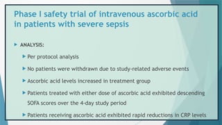  ANALYSIS:
 Per protocol analysis
 No patients were withdrawn due to study-related adverse events
 Ascorbic acid levels increased in treatment group
 Patients treated with either dose of ascorbic acid exhibited descending
SOFA scores over the 4-day study period
 Patients receiving ascorbic acid exhibited rapid reductions in CRP levels
Phase I safety trial of intravenous ascorbic acid
in patients with severe sepsis
 