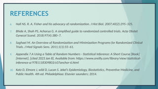 REFERENCES
6. Hall NS. R. A. Fisher and his advocacy of randomization. J Hist Biol. 2007;40(2):295–325.
7. Bhide A, Shah PS, Acharya G. A simplified guide to randomized controlled trials. Acta Obstet
Gynecol Scand. 2018;97(4):380–7.
8. Saghaei M. An Overview of Randomization and Minimization Programs for Randomized Clinical
Trials. J Med Signals Sens. 2011;1(1):55–61.
9. Appendix 7.A Using a Table of Random Numbers - Statistical Inference: A Short Course [Book]
[Internet]. [cited 2023 Jan 8]. Available from: https://www.oreilly.com/library/view/statistical-
inference-a/9781118309803/c07anchor-6.html
10. Katz D, Elmore J, wild D, Lucan S. Jekel’s Epidemiology, Biostatistics, Preventive Medicine, and
Public Health. 4th ed. Philadelphiaa: Elsevier saunders; 2014.
 