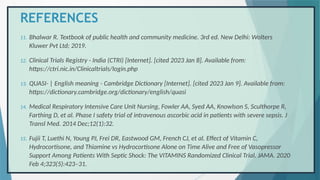 REFERENCES
11. Bhalwar R. Textbook of public health and community medicine. 3rd ed. New Delhi: Wolters
Kluwer Pvt Ltd; 2019.
12. Clinical Trials Registry - India (CTRI) [Internet]. [cited 2023 Jan 8]. Available from:
https://ctri.nic.in/Clinicaltrials/login.php
13. QUASI- | English meaning - Cambridge Dictionary [Internet]. [cited 2023 Jan 9]. Available from:
https://dictionary.cambridge.org/dictionary/english/quasi
14. Medical Respiratory Intensive Care Unit Nursing, Fowler AA, Syed AA, Knowlson S, Sculthorpe R,
Farthing D, et al. Phase I safety trial of intravenous ascorbic acid in patients with severe sepsis. J
Transl Med. 2014 Dec;12(1):32.
15. Fujii T, Luethi N, Young PJ, Frei DR, Eastwood GM, French CJ, et al. Effect of Vitamin C,
Hydrocortisone, and Thiamine vs Hydrocortisone Alone on Time Alive and Free of Vasopressor
Support Among Patients With Septic Shock: The VITAMINS Randomized Clinical Trial. JAMA. 2020
Feb 4;323(5):423–31.
 