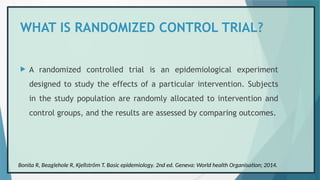 WHAT IS RANDOMIZED CONTROL TRIAL?
 A randomized controlled trial is an epidemiological experiment
designed to study the effects of a particular intervention. Subjects
in the study population are randomly allocated to intervention and
control groups, and the results are assessed by comparing outcomes.
Bonita R, Beaglehole R, Kjellström T. Basic epidemiology. 2nd ed. Geneva: World health Organisation; 2014.
 