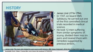 HISTORY
• James Lind (1716-1794)
• In 1747, on board HMS
Salisbury, he carried out one
of the first controlled clinical
trials recorded in medical
science.
• He took 12 men suffering
from similar symptoms of
scurvy, divided them into six
pairs and treated them with
remedies suggested by
previous writers.
James Lind: The man who helped to cure scurvy with lemons. BBC News [Internet]. 2016 Oct 3 [cited 2023 Jan 5];
Available from: https://www.bbc.com/news/uk-england-37320399
 