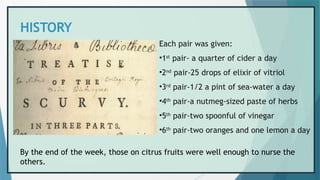 HISTORY
Each pair was given:
•1st
pair- a quarter of cider a day
•2nd
pair-25 drops of elixir of vitriol
•3rd
pair-1/2 a pint of sea-water a day
•4th
pair-a nutmeg-sized paste of herbs
•5th
pair-two spoonful of vinegar
•6th
pair-two oranges and one lemon a day
By the end of the week, those on citrus fruits were well enough to nurse the
others.
 