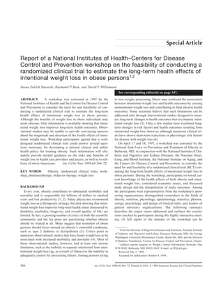 Special Article

Report of a National Institutes of Health–Centers for Disease
Control and Prevention workshop on the feasibility of conducting a
randomized clinical trial to estimate the long-term health effects of
intentional weight loss in obese persons1,2
Susan Zelitch Yanovski, Raymond P Bain, and David F Williamson
                                                                               See corresponding editorial on page 347.

ABSTRACT          A workshop was convened in 1997 by the                   to lose weight, preexisting illness may confound the association
National Institutes of Health and the Centers for Disease Control          between intentional weight loss and health outcomes by causing
and Prevention to consider the need for and feasibility of con-            unintentional weight loss and contributing to final adverse health
ducting a randomized clinical trial to estimate the long-term              outcomes. Some scientists believe that such limitations can be
health effects of intentional weight loss in obese persons.                addressed only through interventional studies designed to meas-
Although the benefits of weight loss in obese individuals may              ure long-term changes in health outcomes that accompany inten-
seem obvious, little information is available showing that inten-          tional weight loss (5). Only a few studies have examined long-
tional weight loss improves long-term health outcomes. Obser-              term changes in risk factors and health outcomes resulting from
vational studies may be unable to provide convincing answers               intentional weight loss, however, although numerous clinical tri-
about the magnitude and direction of the health effects of inten-          als have shown short-term reductions in physiologic risk factors
tional weight loss. Workshop participants agreed that a well-              for disease with weight loss (6).
designed randomized clinical trial could answer several ques-                 On April 17 and 18, 1997, a workshop was convened by the
tions necessary for developing a rational clinical and public              National Task Force on Prevention and Treatment of Obesity in
health policy for treating obesity. Such information will ulti-            Bethesda, MD, in conjunction with the National Institute of Dia-
mately provide needed guidance on the risks and benefits of                betes and Digestive and Kidney Diseases; the National Heart,
weight loss to health care providers and payers, as well as to mil-        Lung, and Blood Institute; the National Institute on Aging; and
lions of obese Americans.       Am J Clin Nutr 1999;69:366–72.             the Centers for Disease Control and Prevention, to consider the
                                                                           need for and feasibility of a randomized clinical trial (RCT) esti-
KEY WORDS         Obesity, randomized clinical trials, work-               mating the long-term health effects of intentional weight loss in
shop, pharmacotherapy, behavior therapy, weight loss                       obese persons. During the workshop, participants reviewed cur-
                                                                           rent knowledge of the health effects of both obesity and inten-
                                                                           tional weight loss, considered economic issues, and discussed
BACKGROUND                                                                 study design and the interpretation of study outcomes. Among
   Every year, obesity contributes to substantial morbidity and            the participants were representatives from the workshop’s spon-
mortality and is responsible for billions of dollars in medical            soring organizations; distinguished researchers in the fields of
costs and lost productivity (1, 2). Many physicians recommend              obesity, nutrition, physiology, epidemiology, statistics, pharma-
weight loss as a therapeutic strategy, but data showing that inten-        cology, psychology, and design of clinical trials; and leaders of
tional weight loss improves long-term health status (measured by           patient advocacy organizations. The following summary
disability, morbidity, longevity, and overall quality of life) are         describes the major issues addressed and outlines the conclu-
limited. In fact, a growing number of critics in both the scientific       sions reached by participants during this highly interactive meet-
community and the lay press are questioning whether obesity                ing. (A full report of the minutes of the workshop can be
should be treated at all. Many suggest that treatment of obese
persons should focus instead on obesity’s comorbid conditions,                1
                                                                                From the Division of Digestive Diseases and Nutrition, National Institute
such as type 2 diabetes or dyslipidemia (3). Critics point to
                                                                           of Diabetes and Digestive and Kidney Diseases, Bethesda, MD; the George
numerous observational studies that have found weight loss to be
                                                                           Washington University Biostatistics Center, Rockville, MD; and the Division
associated with increased morbidity and mortality (4). Most of             of Diabetes Translation, Centers for Disease Control and Prevention, Atlanta.
these observational studies, however, had at least one serious                2
                                                                                Address reprint requests to Weight Control Information Network, One
limitation, such as the inability to separate intentional from unin-       WIN WAY, Bethesda, MD 20892-3665. E-mail: sy29f@nih.gov.
tentional weight loss (eg, as a result of illness) or the inability to        Received July 2, 1998.
adequately control for preexisting illness. Among persons trying              Accepted for publication October 9, 1998.


366                                                       Am J Clin Nutr 1999;69:366–72. Printed in USA. © 1999 American Society for Clinical Nutrition
 