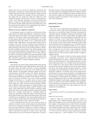 368                                                       YANOVSKI ET AL

health status that are not due to weight loss. Promotion and          this light, having a control group might not be seen as creating
maintenance of weight loss through increased physical activity,       an ethical problem of withholding beneficial treatment. Further-
reduced saturated fat intake, and consumption of large amounts        more, questions raised regarding the putative harmful associa-
of fruit and vegetables are examples of such interventions. It        tions between weight loss and long-term health argue that not
may appear that one could never infer that weight loss itself         providing weight-loss treatment to obese persons in a clinical
caused the changes in health status. However, if participants in      trial may be appropriate.
an RCT were randomly assigned to several interventions that
produce weight loss through different mechanisms and these
interventions yielded similar improvements in health status, then     DESIGNING AN RCT
the conclusion that weight loss was responsible for the improve-
ments in health outcomes may be justified.                            Study population
                                                                          The 2 key issues in identifying study populations are the sta-
Efficacy of current weight-loss treatments                            tistical power of the study and the generalizability of the find-
   In experimental studies of weight loss, well-executed studies      ings. Age, sex, race-ethnicity, degree of obesity, and presence of
using currently available pharmacologic or behavioral interven-       comorbid conditions should be considered in choosing the study
tions rarely result in more than 8–10% average reductions in body     population. Because the RCT should address the public health
weight (17). The lowest weight is generally reached 6 mo after        effect of weight loss, the study population should reflect the dis-
the intervention begins and is rarely maintained by the average       tribution of obesity in the United States. Including men and
participant for longer than another 12 mo, at which time the par-     women of various socioethnic backgrounds is important because
ticipant’s body weight begins to increase back toward its prein-      of the adverse secular trends toward increased weight among
tervention level (18). Even such relatively brief reductions in       racial and ethnic minority populations (21). In addition, the rela-
weight have produced clinically meaningful changes in interme-        tion between obesity and health may differ by sex or ethnicity.
diate physiologic risk factors (such as blood pressure or choles-     Older adults should be included because both the risks and ben-
terol) for morbidity and mortality in the short-to-medium term.       efits of weight loss are less clear in this population. Younger
On the other hand, although a large proportion of the US popula-      adults should be included as well; a study by Stevens et al (22)
tion reports intentionally losing weight (19), the value, and even    suggested that the risk of obesity-related mortality is higher in
the safety, of intentional weight loss on long-term health is being   younger subjects.
seriously questioned (3). Thus, a valid and useful function of the        The issue of the degree of obesity of study subjects sparked
RCT would be to specifically evaluate the efficacy (in terms of       considerable controversy. Some workshop participants sug-
both risk and benefits) of current weight-loss practices.             gested including persons who are mildly obese because these
                                                                      persons are more prevalent in the population than the severely
Control group                                                         obese and because there is less certainty about the health bene-
   Theoretically, the control group should include obese persons      fits of weight loss in this group. Others asserted that persons
who do not intentionally lose weight during the entire study, and     with more severe obesity should be the focus of study, particu-
the health status and health outcomes of these participants           larly those with obesity-related comorbid conditions, to ensure
should be monitored in the same way as the health status and          an adequate rate of development of clinical events, such as car-
health outcomes of participants randomly assigned to the inter-       diovascular endpoints. In absolute terms, most obesity-associ-
vention groups. Good RCT practice also dictates that partici-         ated disease risk occurs among moderately overweight persons
pants and investigators in all treatment groups, including the        because of their number in the general population. Furthermore,
control group, be blinded to treatment status. Because obese per-     the distribution of abnormalities that influence risk in moder-
sons in our society are likely to try to lose weight, especially      ately overweight persons does not differ substantially from the
through self-treatment, it is possible that any control group         distribution in higher weight groups, suggesting that an adequate
would try to lose weight in parallel with the treatment groups,       number of clinical events could be obtained in this population.
which might bias results of the trial toward showing no differ-       On the other hand, very large persons (ie, those with a BMI > 40)
ence. In addition, neither participants nor study providers in any    should not be excluded from any study because few data are
of the control or intervention groups could be blinded to their       available for this population.
status. On the other hand, it may be feasible to maintain control
groups who do not lose weight in long-term studies by providing       Interventions
them with a minimal intervention of a self-help manual on               Interventions in an RCT can be behavioral, pharmacologic, or
weight loss and healthy eating (20). Obese control groups often       both.
have greater retention rates than do treatment groups. This result
                                                                      Behavioral interventions
is believed to be attributable to the control group members feel-
ing less embarrassed than their intervention group counterparts if       Effective behavioral interventions generally include a
they do not lose weight or if they regain lost weight.                hypoenergetic diet, moderate-intensity physical activity, and
   In the workshop discussion, the issue was also raised of           behavioral techniques such as self-monitoring, stimulus control
whether it is ethical to have a control group in which participants   (for example, restricting the places in which food is consumed),
do not receive weight-loss treatment, even though we do not cur-      and relapse prevention. Treatment is often provided in groups,
rently know how beneficial weight loss is in terms of changes in      with meetings initially held weekly and then less often. Results
long-term health status. It was pointed out that even a minimal       from recent treatment studies show that weight loss averages
control intervention provided by a study is more than many              8–10% over 26 wk, with some regain typical after treatment.
obese persons ever receive from their own physicians. Viewed in       Average weight loss 1 y after treatment is 6% of initial body
 