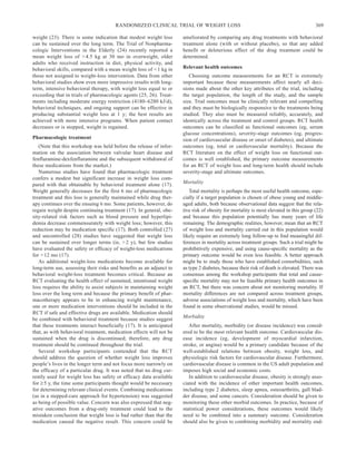 RANDOMIZED CLINICAL TRIAL OF WEIGHT LOSS                                                         369

weight (23). There is some indication that modest weight loss         ameliorated by comparing any drug treatments with behavioral
can be sustained over the long term. The Trial of Nonpharma-          treatment alone (with or without placebo), so that any added
cologic Interventions in the Elderly (24) recently reported a         benefit or deleterious effect of the drug treatment could be
mean weight loss of > 4.5 kg at 30 mo in overweight, older            determined.
adults who received instruction in diet, physical activity, and
behavioral skills, compared with a mean weight loss of < 1 kg in      Relevant health outcomes
those not assigned to weight-loss intervention. Data from other          Choosing outcome measurements for an RCT is extremely
behavioral studies show even more impressive results with long-       important because these measurements affect nearly all deci-
term, intensive behavioral therapy, with weight loss equal to or      sions made about the other key attributes of the trial, including
exceeding that in trials of pharmacologic agents (25, 26). Treat-     the target population, the length of the study, and the sample
ments including moderate energy restriction (4180–6280 kJ/d),         size. Trial outcomes must be clinically relevant and compelling
behavioral techniques, and ongoing support can be effective in        and they must be biologically responsive to the treatments being
producing substantial weight loss at 1 y; the best results are        studied. They also must be measured reliably, accurately, and
achieved with more intensive programs. When patient contact           identically across the treatment and control groups. RCT health
decreases or is stopped, weight is regained.                          outcomes can be classified as functional outcomes (eg, serum
                                                                      glucose concentrations), severity-stage outcomes (eg, progres-
Pharmacologic treatment                                               sion of cardiovascular disease or onset of diabetes), and ultimate
   (Note that this workshop was held before the release of infor-     outcomes (eg, total or cardiovascular mortality). Because the
mation on the association between valvular heart disease and          RCT literature on the effect of weight loss on functional out-
fenfluramine-dexfenfluramine and the subsequent withdrawal of         comes is well established, the primary outcome measurements
these medications from the market.)                                   for an RCT of weight loss and long-term health should include
   Numerous studies have found that pharmacologic treatment           severity-stage and ultimate outcomes.
confers a modest but significant increase in weight loss com-
                                                                      Mortality
pared with that obtainable by behavioral treatment alone (17).
Weight generally decreases for the first 6 mo of pharmacologic           Total mortality is perhaps the most useful health outcome, espe-
treatment and this loss is generally maintained while drug ther-      cially if a target population is chosen of obese young and middle-
apy continues over the ensuing 6 mo. Some patients, however, do       aged adults, both because observational data suggest that the rela-
regain weight despite continuing treatment (17). In general, obe-     tive risk of obesity for mortality is most elevated in this group (22)
sity-related risk factors such as blood pressure and hyperlipi-       and because this population potentially has many years of life
demia decrease commensurately with weight loss; however, this         remaining. The demographic realities, however, mean that an RCT
reduction may be medication specific (17). Both controlled (27)       of weight loss and mortality carried out in this population would
and uncontrolled (28) studies have suggested that weight loss         likely require an extremely long follow-up to ﬁnd meaningful dif-
can be sustained over longer terms (ie, > 2 y), but few studies       ferences in mortality across treatment groups. Such a trial might be
have evaluated the safety or efficacy of weight-loss medications      prohibitively expensive, and using cause-speciﬁc mortality as the
for > 12 mo (17).                                                     primary outcome would be even less feasible. A better approach
   As additional weight-loss medications become available for         might be to study those who have established comorbidities, such
long-term use, assessing their risks and benefits as an adjunct to    as type 2 diabetes, because their risk of death is elevated. There was
behavioral weight-loss treatment becomes critical. Because an         consensus among the workshop participants that total and cause-
RCT evaluating the health effect of sustained, intentional weight     speciﬁc mortality may not be feasible primary health outcomes in
loss requires the ability to assist subjects in maintaining weight    an RCT, but there was concern about not monitoring mortality. If
loss over the long term and because the primary benefit of phar-      mortality differences are not compared across treatment groups,
macotherapy appears to be in enhancing weight maintenance,            adverse associations of weight loss and mortality, which have been
one or more medication interventions should be included in the        found in some observational studies, would be missed.
RCT if safe and effective drugs are available. Medication should
                                                                      Morbidity
be combined with behavioral treatment because studies suggest
that these treatments interact beneficially (17). It is anticipated      After mortality, morbidity (or disease incidence) was consid-
that, as with behavioral treatment, medication effects will not be    ered to be the most relevant health outcome. Cardiovascular dis-
sustained when the drug is discontinued; therefore, any drug          ease incidence (eg, development of myocardial infarction,
treatment should be continued throughout the trial.                   stroke, or angina) would be a primary candidate because of the
   Several workshop participants contended that the RCT               well-established relations between obesity, weight loss, and
should address the question of whether weight loss improves           physiologic risk factors for cardiovascular disease. Furthermore,
people’s lives in the longer term and not focus more narrowly on      cardiovascular disease is common in the US adult population and
the efficacy of a particular drug. It was noted that no drug cur-     imposes high social and economic costs.
rently used for weight loss has safety or efficacy data available        In addition to cardiovascular disease, obesity is strongly asso-
for ≥ 5 y, the time some participants thought would be necessary      ciated with the incidence of other important health outcomes,
for determining relevant clinical events. Combining medications       including type 2 diabetes, sleep apnea, osteoarthritis, gall blad-
(as in a stepped-care approach for hypertension) was suggested        der disease, and some cancers. Consideration should be given to
as being of possible value. Concern was also expressed that neg-      monitoring these other morbid outcomes. In practice, because of
ative outcomes from a drug-only treatment could lead to the           statistical power considerations, these outcomes would likely
mistaken conclusion that weight loss is bad rather than that the      need to be combined into a summary outcome. Consideration
medication caused the negative result. This concern could be          should also be given to combining morbidity and mortality end-
 