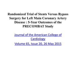 Randomized Trial of Stents Versus Bypass
Surgery for Left Main Coronary Artery
Disease : 5-Year Outcomes of the
PRECOMBAT Study
Journal of the American College of
Cardiology
Volume 65, Issue 20, 26 May 2015
 