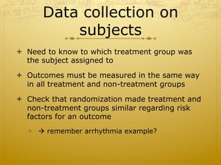 Data collection on
subjects
ò  Need to know to which treatment group was
the subject assigned to
ò  Outcomes must be measured in the same way
in all treatment and non-treatment groups
ò  Check that randomization made treatment and
non-treatment groups similar regarding risk
factors for an outcome
ò  à remember arrhythmia example?
 