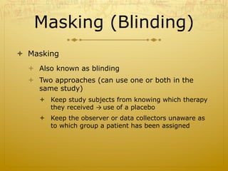 Masking (Blinding)
ò  Masking
ò  Also known as blinding
ò  Two approaches (can use one or both in the
same study)
ò  Keep study subjects from knowing which therapy
they received →	
  use of a placebo
ò  Keep the observer or data collectors unaware as
to which group a patient has been assigned
 