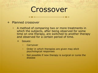 Crossover
ò  Planned crossover
ò  A method of comparing two or more treatments in
which the subjects, after being observed for some
time on one therapy, are switched to another therapy
and observed for a certain period of time.
ò  Issues:
ò  Carryover
ò  Order in which therapies are given may elicit
psychological responses
ò  Not possible if new therapy is surgical or cures the
disease
 