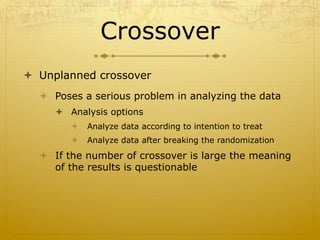 Crossover
ò  Unplanned crossover
ò  Poses a serious problem in analyzing the data
ò  Analysis options
ò  Analyze data according to intention to treat
ò  Analyze data after breaking the randomization
ò  If the number of crossover is large the meaning
of the results is questionable
 