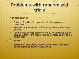 Problems with randomized
trials
ò  Noncompliance
ò  Failure of patient to comply with the assigned
treatment
ò  Reduces any observed differences among treatment
groups
ò  People who do not comply or may not participate in
studies differ from those who do comply and who do
participate
ò  Drop-ins
ò  Patients in one group may inadvertently take the
agent assigned to the other group
 