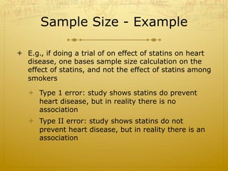 Sample Size - Example
ò  E.g., if doing a trial of on effect of statins on heart
disease, one bases sample size calculation on the
effect of statins, and not the effect of statins among
smokers
ò  Type 1 error: study shows statins do prevent
heart disease, but in reality there is no
association
ò  Type II error: study shows statins do not
prevent heart disease, but in reality there is an
association
 