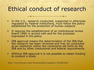 Ethical conduct of research
ò  In the U.S., research conducted, supported or otherwise
regulated by Federal institutions, must follow the policy
established for the protection of human subjects
ò  It requires the establishment of an institutional review
board (IRB) in accord with and for the purposes
expressed in the policy
ò  IRB approval means the determination of the IRB that
the research has been reviewed and may be conducted
at an institution within the constraints set forth by the
IRB and by other institutional and federal requirements
ò  Without IRB approval it is not possible to obtain funding
to conduct a study
http://www.hhs.gov/ohrp/humansubjects/guidance/45cfr46.html
 