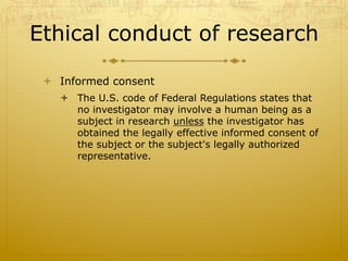 Ethical conduct of research
ò  Informed consent
ò  The U.S. code of Federal Regulations states that
no investigator may involve a human being as a
subject in research unless the investigator has
obtained the legally effective informed consent of
the subject or the subject's legally authorized
representative.
 