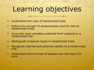 Learning objectives
ò  Understand the uses of randomized trials
ò  Define the concept of randomization and its role on
randomized trials.
ò  Know the main variables collected from subjects in a
randomized trial.
ò  Distinguish crossover types in randomized trials
ò  Recognize internal and external validity of a randomized
trial
ò  Understand the principle of sample size and type I/II
error
 