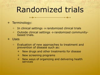 Randomized trials
ò  Terminology:
ò  In clinical settings →	
  randomized clinical trials
ò  Outside clinical settings →	
  randomized community-
based trials.
ò  Uses
ò  Evaluation of new approaches to treatment and
prevention of disease such as:
ò  New drugs and other treatments for disease
ò  New screening programs
ò  New ways of organizing and delivering health
services
 