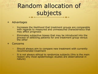 Random allocation of
subjects
ò  Advantages
ò  Increases the likelihood that treatment groups are comparable
with regards to measured and unmeasured characteristics that
may affect prognosis
ò  Eliminates subjective biases that may be introduced into the
process of selecting patients for one treatment group versus
the other
ò  Concerns
ò  Should always aim to compare new treatment with currently
recommended treatment
ò  It is not always ethical to randomize subjects (this is the main
reason why most epidemiologic studies are observational in
nature)
 