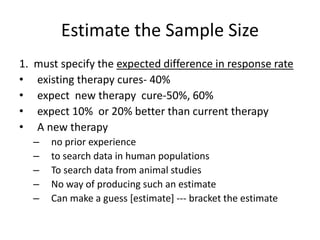 Estimate the Sample Size
1. must specify the expected difference in response rate
• existing therapy cures- 40%
• expect new therapy cure-50%, 60%
• expect 10% or 20% better than current therapy
• A new therapy
– no prior experience
– to search data in human populations
– To search data from animal studies
– No way of producing such an estimate
– Can make a guess [estimate] --- bracket the estimate
 