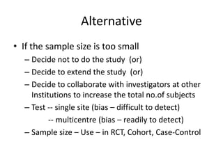 Alternative
• If the sample size is too small
– Decide not to do the study (or)
– Decide to extend the study (or)
– Decide to collaborate with investigators at other
Institutions to increase the total no.of subjects
– Test -- single site (bias – difficult to detect)
-- multicentre (bias – readily to detect)
– Sample size – Use – in RCT, Cohort, Case-Control
 