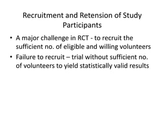 Recruitment and Retension of Study
Participants
• A major challenge in RCT - to recruit the
sufficient no. of eligible and willing volunteers
• Failure to recruit – trial without sufficient no.
of volunteers to yield statistically valid results
 