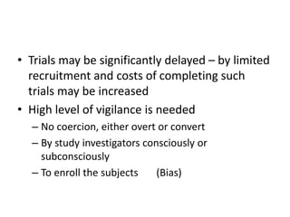 • Trials may be significantly delayed – by limited
recruitment and costs of completing such
trials may be increased
• High level of vigilance is needed
– No coercion, either overt or convert
– By study investigators consciously or
subconsciously
– To enroll the subjects (Bias)
 