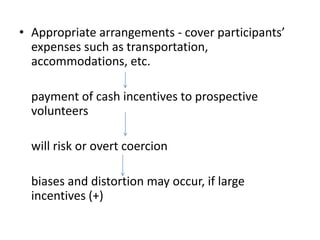 • Appropriate arrangements - cover participants’
expenses such as transportation,
accommodations, etc.
payment of cash incentives to prospective
volunteers
will risk or overt coercion
biases and distortion may occur, if large
incentives (+)
 